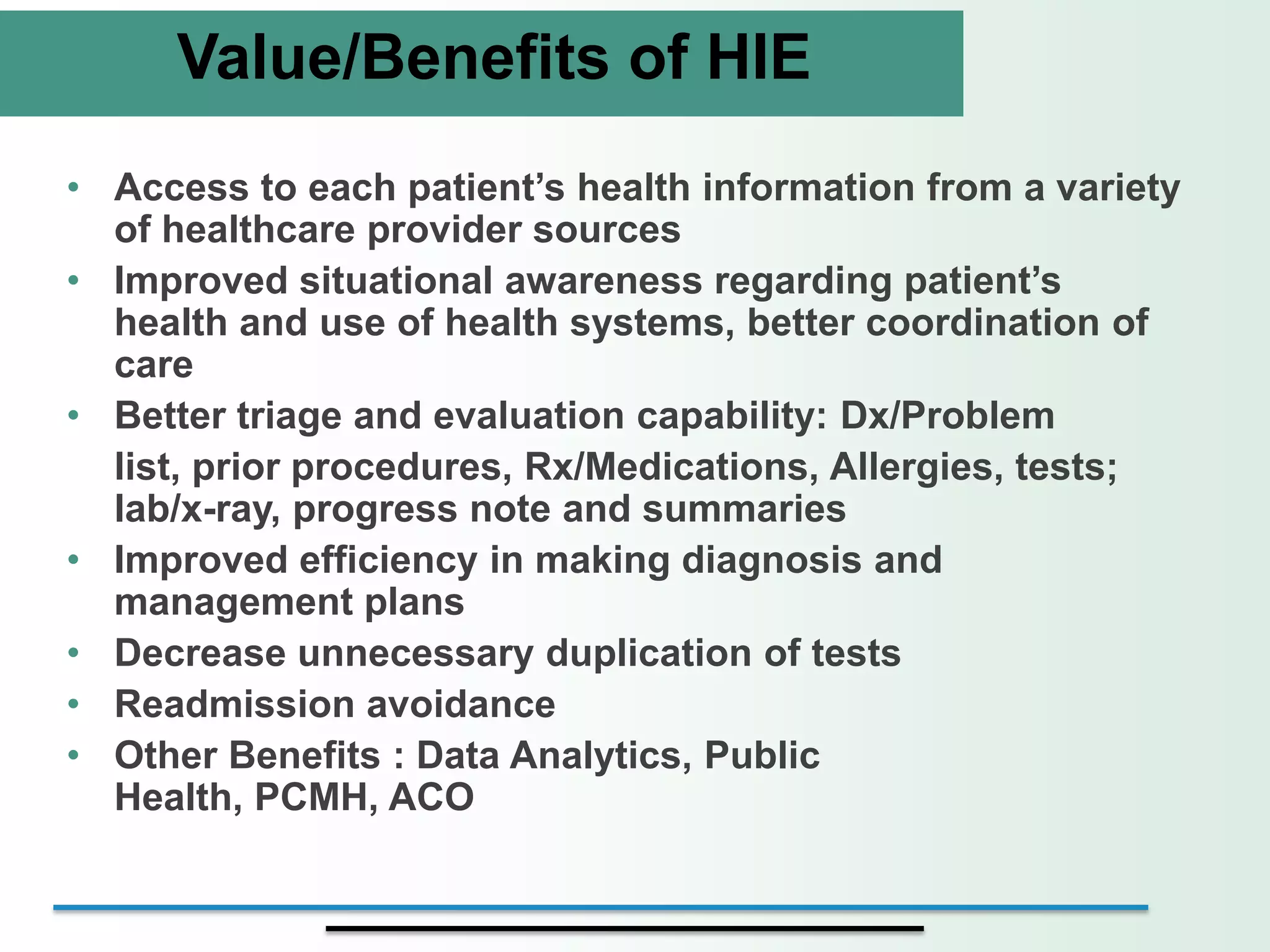 Value/Benefits of HIE
• Access to each patient’s health information from a variety
  of healthcare provider sources
• Improved situational awareness regarding patient’s
  health and use of health systems, better coordination of
  care
• Better triage and evaluation capability: Dx/Problem
  list, prior procedures, Rx/Medications, Allergies, tests;
  lab/x-ray, progress note and summaries
• Improved efficiency in making diagnosis and
  management plans
• Decrease unnecessary duplication of tests
• Readmission avoidance
• Other Benefits : Data Analytics, Public
  Health, PCMH, ACO
 
