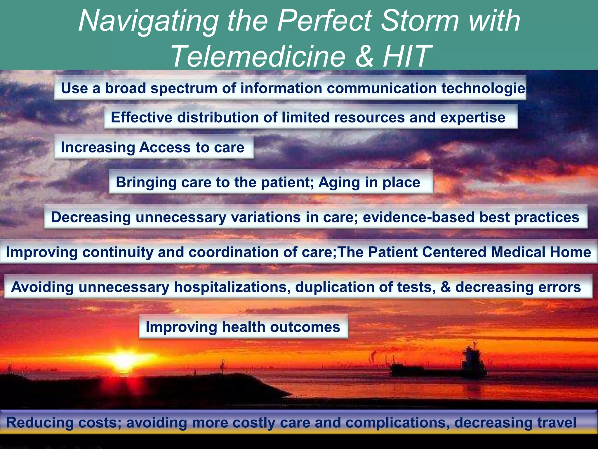 Navigating the Perfect Storm with
               Telemedicine & HIT
       Use a broad spectrum of information communication technologies
              Effective distribution of limited resources and expertise

       Increasing Access to care

              Bringing care to the patient; Aging in place

      Decreasing unnecessary variations in care; evidence-based best practices

Improving continuity and coordination of care;The Patient Centered Medical Home

Avoiding unnecessary hospitalizations, duplication of tests, & decreasing errors

                   Improving health outcomes




Reducing costs; avoiding more costly care and complications, decreasing travel
 