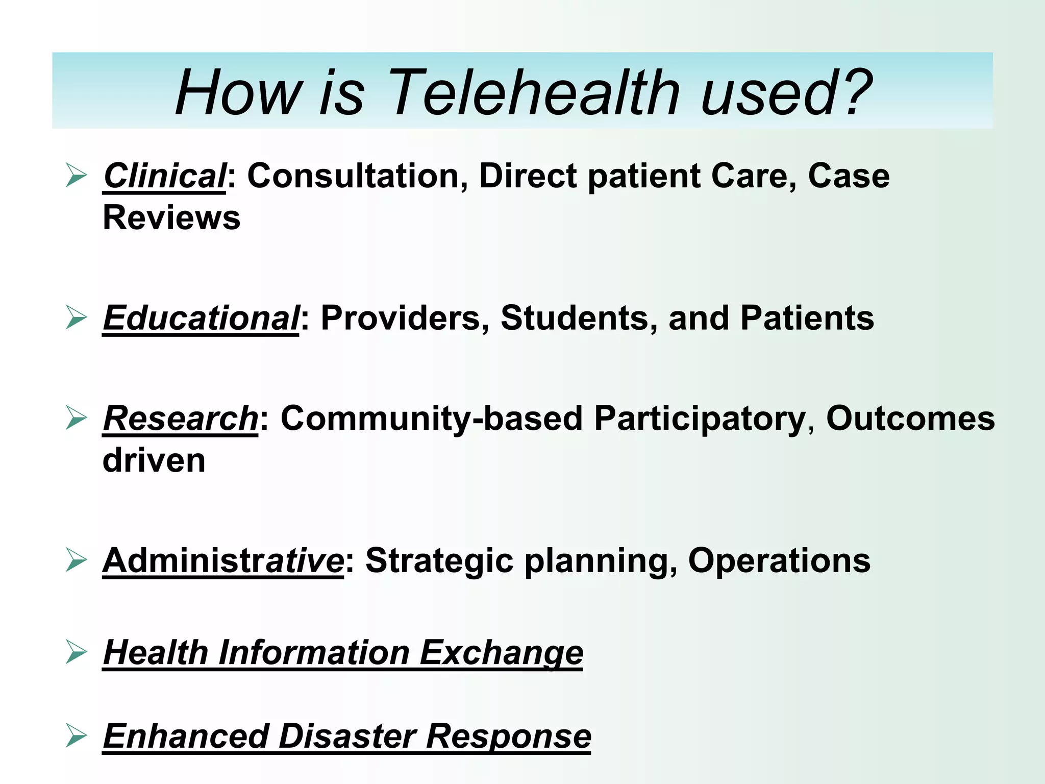 How is Telehealth used?
 Clinical: Consultation, Direct patient Care, Case
  Reviews

 Educational: Providers, Students, and Patients

 Research: Community-based Participatory, Outcomes
  driven

 Administrative: Strategic planning, Operations

 Health Information Exchange

 Enhanced Disaster Response
 