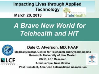 Impacting Lives through Applied
          Technology
March 20, 2013

A Brave New World for
  Telehealth and HIT
         Dale C. Alverson, MD, FAAP
Medical Director, Center for Telehealth and Cybermedicine
           Research, University of New Mexico
                   CMIO, LCF Research
                Albuquerque, New Mexico
  Past President, American Telemedicine Association
 
