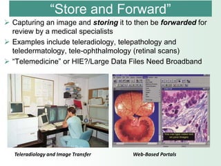 “Store and Forward”
 Capturing an image and storing it to then be forwarded for
  review by a medical specialists
 Examples include teleradiology, telepathology and
  teledermatology, tele-ophthalmology (retinal scans)
 “Telemedicine” or HIE?/Large Data Files Need Broadband




   Teleradiology and Image Transfer   Web-Based Portals
 