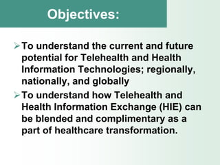 Objectives:

To understand the current and future
 potential for Telehealth and Health
 Information Technologies; regionally,
 nationally, and globally
To understand how Telehealth and
 Health Information Exchange (HIE) can
 be blended and complimentary as a
 part of healthcare transformation.
 