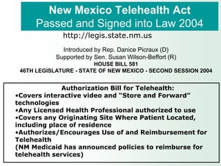 New Mexico Telehealth Act
      Passed and Signed into Law 2004
              http://legis.state.nm.us
              Introduced by Rep. Danice Picraux (D)
            Supported by Sen. Susan Wilson-Beffort (R)
                        HOUSE BILL 581
 46TH LEGISLATURE - STATE OF NEW MEXICO - SECOND SESSION 2004


              Authorization Bill for Telehealth:
•Covers interactive video and “Store and Forward”
technologies
•Any Licensed Health Professional authorized to use
•Covers any Originating Site Where Patient Located,
including place of residence
•Authorizes/Encourages Use of and Reimbursement for
Telehealth
(NM Medicaid has announced policies to reimburse for
telehealth services)
 