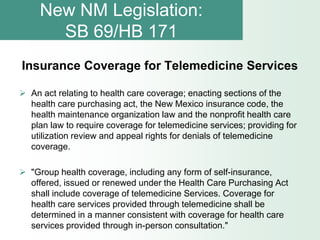 New NM Legislation:
       SB 69/HB 171
Insurance Coverage for Telemedicine Services

 An act relating to health care coverage; enacting sections of the
  health care purchasing act, the New Mexico insurance code, the
  health maintenance organization law and the nonprofit health care
  plan law to require coverage for telemedicine services; providing for
  utilization review and appeal rights for denials of telemedicine
  coverage.

 "Group health coverage, including any form of self-insurance,
  offered, issued or renewed under the Health Care Purchasing Act
  shall include coverage of telemedicine Services. Coverage for
  health care services provided through telemedicine shall be
  determined in a manner consistent with coverage for health care
  services provided through in-person consultation."
 