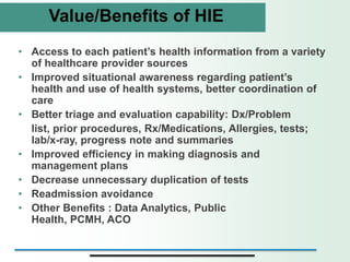 Value/Benefits of HIE
• Access to each patient’s health information from a variety
  of healthcare provider sources
• Improved situational awareness regarding patient’s
  health and use of health systems, better coordination of
  care
• Better triage and evaluation capability: Dx/Problem
  list, prior procedures, Rx/Medications, Allergies, tests;
  lab/x-ray, progress note and summaries
• Improved efficiency in making diagnosis and
  management plans
• Decrease unnecessary duplication of tests
• Readmission avoidance
• Other Benefits : Data Analytics, Public
  Health, PCMH, ACO
 