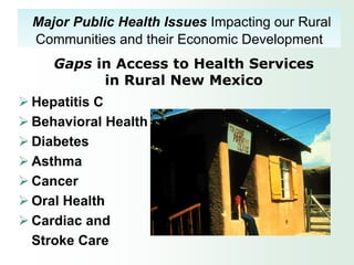 Major Public Health Issues Impacting our Rural
  Communities and their Economic Development
     Gaps in Access to Health Services
           in Rural New Mexico
 Hepatitis C
 Behavioral Health
 Diabetes
 Asthma
 Cancer
 Oral Health
 Cardiac and
  Stroke Care
 