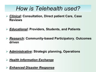 How is Telehealth used?
 Clinical: Consultation, Direct patient Care, Case
  Reviews

 Educational: Providers, Students, and Patients

 Research: Community-based Participatory, Outcomes
  driven

 Administrative: Strategic planning, Operations

 Health Information Exchange

 Enhanced Disaster Response
 