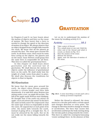 C hapter 10
                                                             GRAVITATION
In Chapters 8 and 9, we have learnt about             Let us try to understand the motion of
the motion of objects and force as the cause       the moon by recalling activity 8.11.
of motion. We have learnt that a force is
needed to change the speed or the direction          Activity _____________ 10.1
of motion of an object. We always observe that
                                                      •    Take a piece of thread.
an object dropped from a height falls towards         •    Tie a small stone at one end. Hold the
the earth. We know that all the planets go                 other end of the thread and whirl it
around the Sun. The moon goes around the                   round, as shown in Fig. 10.1.
earth. In all these cases, there must be some         •    Note the motion of the stone.
force acting on the objects, the planets and          •    Release the thread.
on the moon. Isaac Newton could grasp that            •    Again, note the direction of motion of
the same force is responsible for all these.               the stone.
This force is called the gravitational force.
    In this chapter we shall learn about
gravitation and the universal law of
gravitation. We shall discuss the motion of
objects under the influence of gravitational
force on the earth. We shall study how the
weight of a body varies from place to place.
We shall also discuss the conditions for
objects to float in liquids.

10.1 Gravitation
We know that the moon goes around the
earth. An object when thrown upwards,
reaches a certain height and then falls
downwards. It is said that when Newton was
sitting under a tree, an apple fell on him. The    Fig. 10.1: A stone describing a circular path with a
                                                              velocity of constant magnitude.
fall of the apple made Newton start thinking.
He thought that: if the earth can attract an
apple, can it not attract the moon? Is the force       Before the thread is released, the stone
the same in both cases? He conjectured that        moves in a circular path with a certain speed
the same type of force is responsible in both      and changes direction at every point. The
the cases. He argued that at each point of its     change in direction involves change in velocity
orbit, the moon falls towards the earth,           or acceleration. The force that causes this
instead of going off in a straight line. So, it    acceleration and keeps the body moving along
must be attracted by the earth. But we do          the circular path is acting towards the centre.
not really see the moon falling towards the        This force is called the centripetal (meaning
earth.                                             ‘centre-seeking’) force. In the absence of this
 