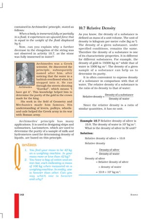 contained in Archimedes’ principle, stated as
follows:
                                                  10.7 Relative Density
    When a body is immersed fully or partially    As you know, the density of a substance is
in a fluid, it experiences an upward force that   defined as mass of a unit volume. The unit of
is equal to the weight of the fluid displaced     density is kilogram per metre cube (kg m–3).
by it.
                                                  The density of a given substance, under
    Now, can you explain why a further
                                                  specified conditions, remains the same.
decrease in the elongation of the string was
not observed in activity 10.7, as the stone       Therefore the density of a substance is one
was fully immersed in water?                      of its characteristic properties. It is different
                                                  for different substances. For example, the
                 Archimedes was a Greek           density of gold is 19300 kg m-3 while that of
                 scientist. He discovered the     water is 1000 kg m-3. The density of a given
                 principle, subsequently          sample of a substance can help us to
                 named after him, after           determine its purity.
                 noticing that the water in a          It is often convenient to express density
                 bathtub overflowed when he
                                                  of a substance in comparison with that of
                 stepped into it. He ran
                 through the streets shouting     water. The relative density of a substance is
   Archimedes                                     the ratio of its density to that of water:
                 “Eureka!”, which means “I
 have got it”. This knowledge helped him to
 determine the purity of the gold in the crown                            Density of a substance
                                                     Relative density =
 made for the king.                                                         Density of water
     His work in the field of Geometry and
 Mechanics made him famous. His                      Since the relative density is a ratio of
 understanding of levers, pulleys, wheels-        similar quantities, it has no unit.
 and-axle helped the Greek army in its war
 with Roman army.

    Archimedes’ principle has many                 Example 10.7 Relative density of silver is
applications. It is used in designing ships and       10.8. The density of water is 103 kg m–3.
submarines. Lactometers, which are used to            What is the density of silver in SI unit?
determine the purity of a sample of milk and
hydrometers used for determining density of        Solution:




Q
liquids, are based on this principle.                  Relative density of silver = 10.8

     uestions                                          Relative density

          1. You find your mass to be 42 kg                         Density of silver
             on a weighing machine. Is your                     =
                                                                    Density of water
             mass more or less than 42 kg?
          2. You have a bag of cotton and an           Density of silver
             iron bar, each indicating a mass                   = Relative density of silver
             of 100 kg when measured on a                           × density of water
             weighing machine. In reality, one
             is heavier than other. Can you                     = 10.8 × 103 kg m–3.
             say which one is heavier
             and why?




    142                                                                                        SCIENCE
 