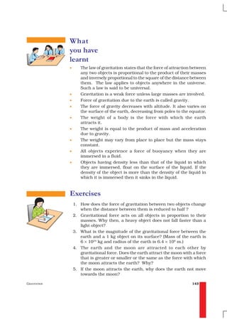 What
              you have
              learnt
              •      The law of gravitation states that the force of attraction between
                     any two objects is proportional to the product of their masses
                     and inversely proportional to the square of the distance between
                     them. The law applies to objects anywhere in the universe.
                     Such a law is said to be universal.
              •      Gravitation is a weak force unless large masses are involved.
              •      Force of gravitation due to the earth is called gravity.
              •      The force of gravity decreases with altitude. It also varies on
                     the surface of the earth, decreasing from poles to the equator.
              •      The weight of a body is the force with which the earth
                     attracts it.
              •      The weight is equal to the product of mass and acceleration
                     due to gravity.
              •      The weight may vary from place to place but the mass stays
                     constant.
              •      All objects experience a force of buoyancy when they are
                     immersed in a fluid.
              •      Objects having density less than that of the liquid in which
                     they are immersed, float on the surface of the liquid. If the
                     density of the object is more than the density of the liquid in
                     which it is immersed then it sinks in the liquid.



              Exercises
                  1. How does the force of gravitation between two objects change
                     when the distance between them is reduced to half ?
                  2. Gravitational force acts on all objects in proportion to their
                     masses. Why then, a heavy object does not fall faster than a
                     light object?
                  3. What is the magnitude of the gravitational force between the
                     earth and a 1 kg object on its surface? (Mass of the earth is
                     6 × 1024 kg and radius of the earth is 6.4 × 106 m.)
                  4. The earth and the moon are attracted to each other by
                     gravitational force. Does the earth attract the moon with a force
                     that is greater or smaller or the same as the force with which
                     the moon attracts the earth? Why?
                  5. If the moon attracts the earth, why does the earth not move
                     towards the moon?

GRAVITATION                                                                    143
 