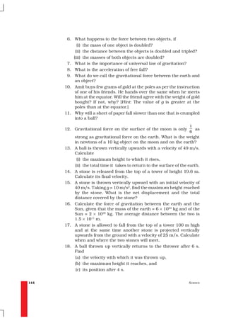 6. What happens to the force between two objects, if
            (i) the mass of one object is doubled?
           (ii) the distance between the objects is doubled and tripled?
          (iii) the masses of both objects are doubled?
       7. What is the importance of universal law of gravitation?
       8. What is the acceleration of free fall?
       9. What do we call the gravitational force between the earth and
           an object?
      10. Amit buys few grams of gold at the poles as per the instruction
           of one of his friends. He hands over the same when he meets
           him at the equator. Will the friend agree with the weight of gold
           bought? If not, why? [Hint: The value of g is greater at the
           poles than at the equator.]
      11. Why will a sheet of paper fall slower than one that is crumpled
           into a ball?
                                                                         1
      12. Gravitational force on the surface of the moon is only           as
                                                                         6
            strong as gravitational force on the earth. What is the weight
            in newtons of a 10 kg object on the moon and on the earth?
      13.   A ball is thrown vertically upwards with a velocity of 49 m/s.
            Calculate
              (i) the maximum height to which it rises,
            (ii) the total time it takes to return to the surface of the earth.
      14.   A stone is released from the top of a tower of height 19.6 m.
            Calculate its final velocity.
      15.   A stone is thrown vertically upward with an initial velocity of
            40 m/s. Taking g = 10 m/s2, find the maximum height reached
            by the stone. What is the net displacement and the total
            distance covered by the stone?
      16.   Calculate the force of gravitation between the earth and the
            Sun, given that the mass of the earth = 6 × 1024 kg and of the
            Sun = 2 × 1030 kg. The average distance between the two is
            1.5 × 1011 m.
      17.   A stone is allowed to fall from the top of a tower 100 m high
            and at the same time another stone is projected vertically
            upwards from the ground with a velocity of 25 m/s. Calculate
            when and where the two stones will meet.
      18.   A ball thrown up vertically returns to the thrower after 6 s.
            Find
            (a) the velocity with which it was thrown up,
            (b) the maximum height it reaches, and
             (c) its position after 4 s.


144                                                                      SCIENCE
 
