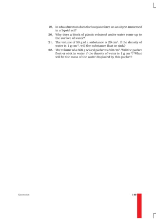 19. In what direction does the buoyant force on an object immersed
                  in a liquid act?
              20. Why does a block of plastic released under water come up to
                  the surface of water?
              21. The volume of 50 g of a substance is 20 cm3. If the density of
                  water is 1 g cm–3, will the substance float or sink?
              22. The volume of a 500 g sealed packet is 350 cm3. Will the packet
                  float or sink in water if the density of water is 1 g cm–3? What
                  will be the mass of the water displaced by this packet?




GRAVITATION                                                               145
 