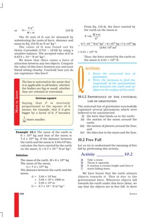 2                                         From Eq. (10.4), the force exerted by
                     Fd
or              G=                                 (10.5)           the earth on the moon is
                     M×m
                                                                           M ×m
    The SI unit of G can be obtained by                             F =G
                                                                            d2
substituting the units of force, distance and
mass in Eq. (10.5) as N m2 kg–2.                                6.7 × 10 −11 N m 2 kg -2 × 6 × 1024 kg × 7.4 × 1022 kg
                                                            =
    The value of G was found out by                                               (3.84 × 108 m)2
Henry Cavendish (1731 – 1810) by using a
                                                            = 2.01 × 1020 N.
sensitive balance. The accepted value of G is
6.673 × 10–11 N m2 kg–2.                                            Thus, the force exerted by the earth on
    We know that there exists a force of                            the moon is 2.01 × 1020 N.




                                                            Q
attraction between any two objects. Compute
the value of this force between you and your
friend sitting closeby. Conclude how you do                         uestions
not experience this force!                                            1. State the universal law of
                                                                         gravitation.
                                                                      2. Write the formula to find the
                The law is universal in the sense that
                                                                         magnitude of the gravitational
                it is applicable to all bodies, whether
                                                                         force between the earth and an
                the bodies are big or small, whether                     object on the surface of the earth.
More to know




                they are celestial or terrestrial.

                              Inverse-square                10.1.2 I MPORTANCE            OF THE UNIVERSAL
                                                                      LAW OF GRAVITATION
                Saying that F is inversely
                proportional to the square of d             The universal law of gravitation successfully
                means, for example, that if d gets          explained several phenomena which were
                bigger by a factor of 6, F becomes          believed to be unconnected:
                 1                                              (i) the force that binds us to the earth;
                    times smaller.                             (ii) the motion of the moon around the
                 36
                                                                    earth;
                                                             (iii) the motion of planets around the Sun;
                                                                    and
   Example 10.1 The mass of the earth is                      (iv) the tides due to the moon and the Sun.
      6 × 1024 kg and that of the moon is
      7.4 × 1022 kg. If the distance between                10.2 Free Fall
      the earth and the moon is 3.84×105 km,
      calculate the force exerted by the earth              Let us try to understand the meaning of free
      on the moon. G = 6.7 × 10–11 N m2 kg-2.               fall by performing this activity.

   Solution:                                                    Activity _____________ 10.2
               The mass of the earth, M = 6 × 1024 kg           •     Take a stone.
               The mass of the moon,                            •     Throw it upwards.
                   m = 7.4 × 1022 kg                            •     It reaches a certain height and then it
                                                                      starts falling down.
               The distance between the earth and the
               moon,                                           We have learnt that the earth attracts
                       d = 3.84 × 105 km                    objects towards it. This is due to the
                         = 3.84 × 105 × 1000 m              gravitational force. Whenever objects fall
                         = 3.84 × 108 m                     towards the earth under this force alone, we
                       G = 6.7 × 10–11 N m2 kg–2            say that the objects are in free fall. Is there

               134                                                                                              SCIENCE
 
