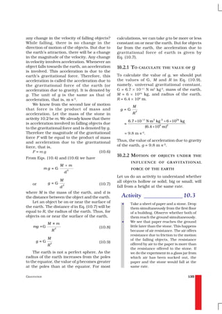 any change in the velocity of falling objects?      calculations, we can take g to be more or less
While falling, there is no change in the            constant on or near the earth. But for objects
direction of motion of the objects. But due to      far from the earth, the acceleration due to
the earth’s attraction, there will be a change      gravitational force of earth is given by
in the magnitude of the velocity. Any change        Eq. (10.7).
in velocity involves acceleration. Whenever an
object falls towards the earth, an acceleration     10.2.1 TO CALCULATE THE VALUE OF g
is involved. This acceleration is due to the
earth’s gravitational force. Therefore, this        To calculate the value of g, we should put
acceleration is called the acceleration due to      the values of G, M and R in Eq. (10.9),
the gravitational force of the earth (or            namely, universal gravitational constant,
acceleration due to gravity). It is denoted by      G = 6.7 × 10–11 N m2 kg-2, mass of the earth,
g. The unit of g is the same as that of             M = 6 × 1024 kg, and radius of the earth,
acceleration, that is, m s–2.                       R = 6.4 × 106 m.
    We know from the second law of motion
                                                                M
that force is the product of mass and                g=G            2
acceleration. Let the mass of the stone in                      R
activity 10.2 be m. We already know that there
                                                              6.7 × 10-11 N m 2 kg -2 × 6 × 1024 kg
is acceleration involved in falling objects due           =
to the gravitational force and is denoted by g.                          (6.4 × 106 m)2
Therefore the magnitude of the gravitational              = 9.8 m s–2.
force F will be equal to the product of mass
and acceleration due to the gravitational           Thus, the value of acceleration due to gravity
force, that is,                                     of the earth, g = 9.8 m s–2.
    F=mg                                  (10.6)
From Eqs. (10.4) and (10.6) we have
                                                    10.2.2 MOTION           OF OBJECTS UNDER THE
                                                               INFLUENCE OF GRAVITATIONAL
                           M ×m
              mg =G                    2                       FORCE OF THE EARTH
                                   d
                                                    Let us do an activity to understand whether
                           M                        all objects hollow or solid, big or small, will
    or         g= G            2           (10.7)
                           d                        fall from a height at the same rate.
where M is the mass of the earth, and d is
the distance between the object and the earth.        Activity _____________ 10.3
    Let an object be on or near the surface of        •        Take a sheet of paper and a stone. Drop
the earth. The distance d in Eq. (10.7) will be                them simultaneously from the first floor
equal to R, the radius of the earth. Thus, for                 of a building. Observe whether both of
objects on or near the surface of the earth,                   them reach the ground simultaneously.
                                                      •        We see that paper reaches the ground
               M ×m
    mg = G                                 (10.8)              little later than the stone. This happens
                       2
                   R                                           because of air resistance. The air offers
                                                               resistance due to friction to the motion
               M                                               of the falling objects. The resistance
      g=G          2                       (10.9)
               R                                               offered by air to the paper is more than
                                                               the resistance offered to the stone. If
    The earth is not a perfect sphere. As the                  we do the experiment in a glass jar from
radius of the earth increases from the poles                   which air has been sucked out, the
to the equator, the value of g becomes greater                 paper and the stone would fall at the
at the poles than at the equator. For most                     same rate.

GRAVITATION                                                                                           135
 