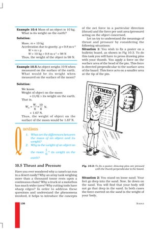of the net force in a particular direction
 Example 10.4 Mass of an object is 10 kg.
                                                      (thrust) and the force per unit area (pressure)
    What is its weight on the earth?
                                                      acting on the object concerned.
 Solution:                                                Let us try to understand the meanings of
    Mass, m = 10 kg                                   thrust and pressure by considering the
    Acceleration due to gravity, g = 9.8 m s–2        following situations:
        W=m×g                                         Situation 1: You wish to fix a poster on a
        W = 10 kg × 9.8 m s-2 = 98 N                  bulletin board, as shown in Fig 10.3. To do
    Thus, the weight of the object is 98 N.           this task you will have to press drawing pins
                                                      with your thumb. You apply a force on the
                                                      surface area of the head of the pin. This force
 Example 10.5 An object weighs 10 N when              is directed perpendicular to the surface area
    measured on the surface of the earth.             of the board. This force acts on a smaller area
    What would be its weight when                     at the tip of the pin.
    measured on the surface of the moon?

 Solution:
    We know,
    Weight of object on the moon
          = (1/6) × its weight on the earth.
    That is,
                We
                 10
         Wm =        =
                    N.
             6    6
          = 1.67 N.
    Thus, the weight of object on the
    surface of the moon would be 1.67 N.




Q
     uestions
         1. What are the differences between
            the mass of an object and its
            weight?
         2. Why is the weight of an object on
                         1   th
             the moon             its weight on the
                         6
             earth?

10.5 Thrust and Pressure                              Fig. 10.3: To fix a poster, drawing pins are pressed
                                                                 with the thumb perpendicular to the board.
Have you ever wondered why a camel can run
in a desert easily? Why an army tank weighing
more than a thousand tonne rests upon a               Situation 2: You stand on loose sand. Your
continuous chain? Why a truck or a motorbus           feet go deep into the sand. Now, lie down on
has much wider tyres? Why cutting tools have          the sand. You will find that your body will
sharp edges? In order to address these                not go that deep in the sand. In both cases
questions and understand the phenomena                the force exerted on the sand is the weight of
involved, it helps to introduce the concepts          your body.

   138                                                                                              SCIENCE
 