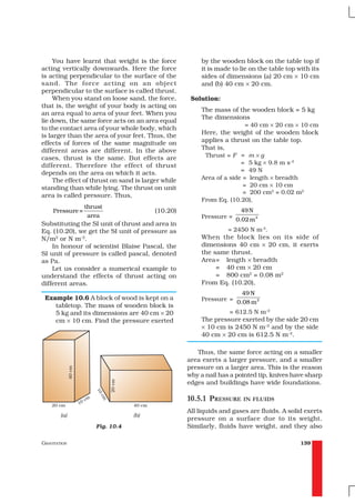 You have learnt that weight is the force            by the wooden block on the table top if
acting vertically downwards. Here the force              it is made to lie on the table top with its
is acting perpendicular to the surface of the            sides of dimensions (a) 20 cm × 10 cm
sand. The force acting on an object                      and (b) 40 cm × 20 cm.
perpendicular to the surface is called thrust.
     When you stand on loose sand, the force,        Solution:
that is, the weight of your body is acting on
                                                         The mass of the wooden block = 5 kg
an area equal to area of your feet. When you
                                                         The dimensions
lie down, the same force acts on an area equal
                                                                         = 40 cm × 20 cm × 10 cm
to the contact area of your whole body, which
                                                         Here, the weight of the wooden block
is larger than the area of your feet. Thus, the
effects of forces of the same magnitude on               applies a thrust on the table top.
different areas are different. In the above              That is,
cases, thrust is the same. But effects are                Thrust = F = m × g
different. Therefore the effect of thrust                              = 5 kg × 9.8 m s–2
depends on the area on which it acts.                                  = 49 N
     The effect of thrust on sand is larger while        Area of a side = length × breadth
standing than while lying. The thrust on unit                           = 20 cm × 10 cm
                                                                        = 200 cm2 = 0.02 m2
area is called pressure. Thus,
                                                         From Eq. (10.20),
                  thrust
     Pressure =                          (10.20)                      49 N
                   area                                  Pressure = 0.02 m 2
Substituting the SI unit of thrust and area in
Eq. (10.20), we get the SI unit of pressure as                   = 2450 N m-2.
N/m2 or N m–2.                                           When the block lies on its side of
    In honour of scientist Blaise Pascal, the            dimensions 40 cm × 20 cm, it exerts
SI unit of pressure is called pascal, denoted            the same thrust.
as Pa.                                                   Area= length × breadth
    Let us consider a numerical example to                    = 40 cm × 20 cm
understand the effects of thrust acting on                    = 800 cm2 = 0.08 m2
different areas.                                         From Eq. (10.20),
                                                                        49 N
 Example 10.6 A block of wood is kept on a               Pressure =
                                                                      0.08 m 2
    tabletop. The mass of wooden block is
    5 kg and its dimensions are 40 cm × 20                        = 612.5 N m–2
    cm × 10 cm. Find the pressure exerted                The pressure exerted by the side 20 cm
                                                         × 10 cm is 2450 N m–2 and by the side
                                                         40 cm × 20 cm is 612.5 N m–2.

                                                       Thus, the same force acting on a smaller
                                                    area exerts a larger pressure, and a smaller
                                                    pressure on a larger area. This is the reason
                                                    why a nail has a pointed tip, knives have sharp
                                                    edges and buildings have wide foundations.

                                                    10.5.1 PRESSURE IN FLUIDS
                                                    All liquids and gases are fluids. A solid exerts
                                                    pressure on a surface due to its weight.
                     Fig. 10.4                      Similarly, fluids have weight, and they also

GRAVITATION                                                                                  139
 