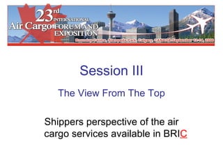 Session III The View From The Top Shippers perspective of the air cargo services available in BRI C 