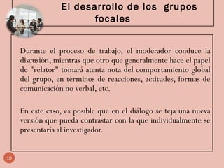 El desarrollo de los grupos
focales
Durante el proceso de trabajo, el moderador conduce la
discusión, mientras que otro que generalmente hace el papel
de "relator" tomará atenta nota del comportamiento global
del grupo, en términos de reacciones, actitudes, formas de
comunicación no verbal, etc.
En este caso, es posible que en el diálogo se teja una nueva
versión que pueda contrastar con la que individualmente se
presentaría al investigador.
10
 