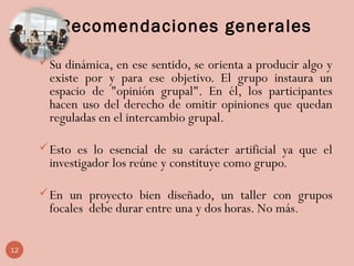 Recomendaciones generales
Su dinámica, en ese sentido, se orienta a producir algo y
existe por y para ese objetivo. El grupo instaura un
espacio de "opinión grupal". En él, los participantes
hacen uso del derecho de omitir opiniones que quedan
reguladas en el intercambio grupal.
Esto es lo esencial de su carácter artificial ya que el
investigador los reúne y constituye como grupo.
En un proyecto bien diseñado, un taller con grupos
focales debe durar entre una y dos horas. No más.
12
 