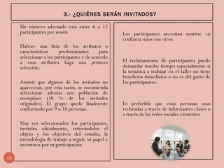 3.- ¿QUIÉNES SERÁN INVITADOS?
Un número adecuado está entre 6 a 12
participantes por sesión
Elabore una lista de los atributos o
características predominantes para
seleccionar a los participantes y de acuerdo
a esos atributos haga una primera
selección.
Asumir que algunos de los invitados no
aparecerán, por esta razón, se recomienda
seleccionar además una población de
reemplazo (10 % de los invitados
originales). El grupo quede finalmente
conformado por 9 o 10 personas.
Una vez seleccionados los participantes,
invítelos oficialmente, reiterándoles el
objeto y los objetivos del estudio, la
metodología de trabajo a seguir, su papel e
incentivos por su participación.
Los participantes necesitan sentirse en
confianza unos con otros.
El reclutamiento de participantes puede
demandar mucho tiempo especialmente si
la temática a trabajar en el taller no tiene
beneficios inmediatos o no es del gusto de
los participantes.
Es preferible que estas personas sean
reclutadas a través de informantes claves o
a través de las redes sociales existentes
15
 