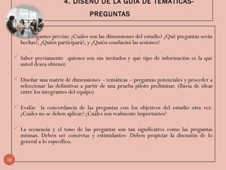 4. DISEÑO DE LA GUÍA DE TEMÁTICAS-
PREGUNTAS
 Interrogantes previas: ¿Cuáles son las dimensiones del estudio? ¿Qué preguntas serán
hechas?, ¿Quién participará?, y ¿Quién conducirá las sesiones?
 Saber previamente quienes son sus invitados y qué tipo de información es la que
usted desea obtener.
 Diseñar una matriz de dimensiones – temáticas – preguntas potenciales y proceder a
seleccionar las definitivas a partir de una prueba piloto preliminar. (lluvia de ideas
entre los integrantes del equipo)
 Evalúe la concordancia de las preguntas con los objetivos del estudio otra vez.
¿Cuáles no se deben aplicar? ¿Cuáles son realmente importantes?
 La secuencia y el tono de las preguntas son tan significativo como las preguntas
mismas. Deben ser concretas y estimulantes- Deben propiciar la discusión de lo
general a lo específico.
16
 