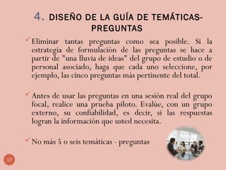 4. DISEÑO DE LA GUÍA DE TEMÁTICAS-
PREGUNTAS
Eliminar tantas preguntas como sea posible. Si la
estrategia de formulación de las preguntas se hace a
partir de "una lluvia de ideas" del grupo de estudio o de
personal asociado, haga que cada uno seleccione, por
ejemplo, las cinco preguntas más pertinente del total.
Antes de usar las preguntas en una sesión real del grupo
focal, realice una prueba piloto. Evalúe, con un grupo
externo, su confiabilidad, es decir, si las respuestas
logran la información que usted necesita.
No más 5 o seis temáticas - preguntas
17
 
