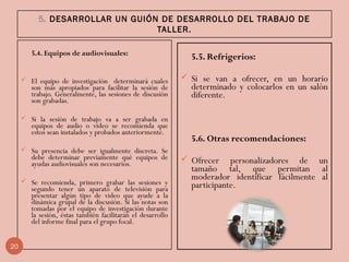 5. DESARROLLAR UN GUIÓN DE DESARROLLO DEL TRABAJO DE
TALLER.
5.4. Equipos de audiovisuales:
 El equipo de investigación determinará cuales
son más apropiados para facilitar la sesión de
trabajo. Generalmente, las sesiones de discusión
son grabadas.
 Si la sesión de trabajo va a ser grabada en
equipos de audio o video se recomienda que
estos sean instalados y probados anteriormente.
 Su presencia debe ser igualmente discreta. Se
debe determinar previamente qué equipos de
ayudas audiovisuales son necesarios.
 Se recomienda, primero grabar las sesiones y
segundo tener un aparato de televisión para
presentar algún tipo de video que ayude a la
dinámica grupal de la discusión. Si las notas son
tomadas por el equipo de investigación durante
la sesión, éstas también facilitarán el desarrollo
del informe final para el grupo focal.
5.5. Refrigerios:
 Si se van a ofrecer, en un horario
determinado y colocarlos en un salón
diferente.
 
5.6. Otras recomendaciones:
 Ofrecer personalizadores de un
tamaño tal, que permitan al
moderador identificar fácilmente al
participante.
20
 