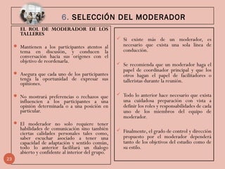 6. SELECCIÓN DEL MODERADOR
EL ROL DE MODERADOR DE LOS
TALLERES
 Mantienen a los participantes atentos al
tema en discusión, y conducen la
conversación hacia sus orígenes con el
objetivo de reordenarla.
 Asegura que cada uno de los participantes
tenga la oportunidad de expresar sus
opiniones.
 No mostrará preferencias o rechazos que
influencien a los participantes a una
opinión determinada o a una posición en
particular.
 El moderador no solo requiere tener
habilidades de comunicación sino también
ciertas calidades personales tales como,
saber escuchar asociado a tener una
capacidad de adaptación y sentido común,
todo lo anterior facilitará un dialogo
abierto y confidente al interior del grupo.
 Si existe más de un moderador, es
necesario que exista una sola línea de
conducción.
 Se recomienda que un moderador haga el
papel de coordinador principal y que los
otros hagan el papel de facilitadores o
talleristas durante la reunión.
 Todo lo anterior hace necesario que exista
una cuidadosa preparación con vista a
definir los roles y responsabilidades de cada
uno de los miembros del equipo de
moderador.
 Finalmente, el grado de control y dirección
propuesto por el moderador dependerá
tanto de los objetivos del estudio como de
su estilo.
23
 