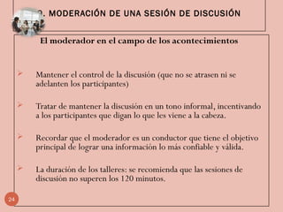 9. MODERACIÓN DE UNA SESIÓN DE DISCUSIÓN
El moderador en el campo de los acontecimientos 
 Mantener el control de la discusión (que no se atrasen ni se
adelanten los participantes)
 Tratar de mantener la discusión en un tono informal, incentivando
a los participantes que digan lo que les viene a la cabeza.
 Recordar que el moderador es un conductor que tiene el objetivo
principal de lograr una información lo más confiable y válida.
 La duración de los talleres: se recomienda que las sesiones de
discusión no superen los 120 minutos.
24
 