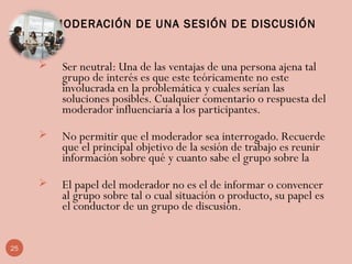 MODERACIÓN DE UNA SESIÓN DE DISCUSIÓN
 Ser neutral: Una de las ventajas de una persona ajena tal
grupo de interés es que este teóricamente no este
involucrada en la problemática y cuales serían las
soluciones posibles. Cualquier comentario o respuesta del
moderador influenciaría a los participantes.
 No permitir que el moderador sea interrogado. Recuerde
que el principal objetivo de la sesión de trabajo es reunir
información sobre qué y cuanto sabe el grupo sobre la
 El papel del moderador no es el de informar o convencer
al grupo sobre tal o cual situación o producto, su papel es
el conductor de un grupo de discusión.
25
 