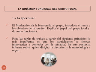 LA DINÁMICA FUNCIONAL DEL GRUPO FOCAL
1.- La apertura:
 El Moderador da la bienvenida al grupo, introduce el tema y
los objetivos de la reunión. Explica el papel del grupo focal y
de cómo funcionará.  
 Pone las reglas de trabajo a partir del siguiente principio: lo
más importante es que los participantes se sientan
importantes y cómodos con la temática. En este contexto
informa sobre quién dirigirá la discusión y la metodología a
seguir.
 
26
 