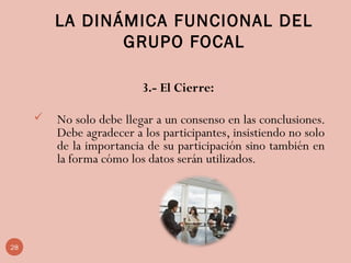 LA DINÁMICA FUNCIONAL DEL
GRUPO FOCAL
3.- El Cierre:
 No solo debe llegar a un consenso en las conclusiones.
Debe agradecer a los participantes, insistiendo no solo
de la importancia de su participación sino también en
la forma cómo los datos serán utilizados.
 
28
 