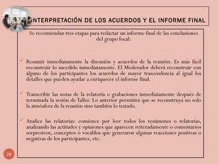 9. INTERPRETACIÓN DE LOS ACUERDOS Y EL INFORME FINAL
Se recomiendan tres etapas para redactar un informe final de las conclusiones
del grupo focal:
 Resumir inmediatamente la discusión y acuerdos de la reunión. Es más fácil
reconstruir lo sucedido inmediatamente. El Moderador deberá reconstruir con
alguno de los participantes los acuerdos de mayor trascendencia al igual los
detalles que pueden ayudar a enriquecer el informe final.
 Transcribir las notas de la relatoría o grabaciones inmediatamente después de
terminada la sesión de Taller. Lo anterior permitirá que se reconstruya no solo
la atmósfera de la reunión sino también lo tratado.
 Analice las relatorías: comience por leer todos los resúmenes o relatorías,
analizando las actitudes y opiniones que aparecen reiteradamente o comentarios
sorpresivos, conceptos o vocablos que generaron algunas reacciones positivas o
negativas de los participantes, etc.
29
 
