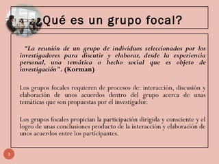¿Qué es un grupo focal?
“La reunión de un grupo de individuos seleccionados por los
investigadores para discutir y elaborar, desde la experiencia
personal, una temática o hecho social que es objeto de
investigación". (Korman)
Los grupos focales requieren de procesos de: interacción, discusión y
elaboración de unos acuerdos dentro del grupo acerca de unas
temáticas que son propuestas por el investigador.
Los grupos focales propician la participación dirigida y consciente y el
logro de unas conclusiones producto de la interacción y elaboración de
unos acuerdos entre los participantes.
3
 