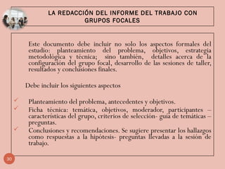 LA REDACCIÓN DEL INFORME DEL TRABAJO CON
GRUPOS FOCALES
Este documento debe incluir no solo los aspectos formales del
estudio: planteamiento del problema, objetivos, estrategia
metodológica y técnica; sino también, detalles acerca de la
configuración del grupo focal, desarrollo de las sesiones de taller,
resultados y conclusiones finales.
Debe incluir los siguientes aspectos
 Planteamiento del problema, antecedentes y objetivos.
 Ficha técnica: temática, objetivos, moderador, participantes –
características del grupo, criterios de selección- guía de temáticas –
preguntas.
 Conclusiones y recomendaciones. Se sugiere presentar los hallazgos
como respuestas a la hipótesis- preguntas llevadas a la sesión de
trabajo.
30
 