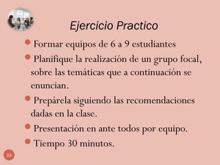 Ejercicio Practico
Formar equipos de 6 a 9 estudiantes
Planifique la realización de un grupo focal,
sobre las temáticas que a continuación se
enuncian.
Prepárela siguiendo las recomendaciones
dadas en la clase.
Presentación en ante todos por equipo.
Tiempo 30 minutos.
33
 