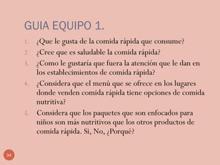 34
GUIA EQUIPO 1.
1. ¿Que le gusta de la comida rápida que consume?
2. ¿Cree que es saludable la comida rápida?
3. ¿Como le gustaría que fuera la atención que le dan en
los establecimientos de comida rápida?
4. ¿Considera que el menú que se ofrece en los lugares
donde venden comida rápida tiene opciones de comida
nutritiva?
5. Considera que los paquetes que son enfocados para
niños son más nutritivos que los otros productos de
comida rápida. Si, No, ¿Porqué?
 