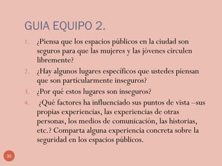 35
GUIA EQUIPO 2.
1. ¿Piensa que los espacios públicos en la ciudad son
seguros para que las mujeres y las jóvenes circulen
libremente?
2. ¿Hay algunos lugares específicos que ustedes piensan
que son particularmente inseguros?
3. ¿Por qué estos lugares son inseguros?
4. ¿Qué factores ha influenciado sus puntos de vista –sus
propias experiencias, las experiencias de otras
personas, los medios de comunicación, las historias,
etc.? Comparta alguna experiencia concreta sobre la
seguridad en los espacios públicos.
 