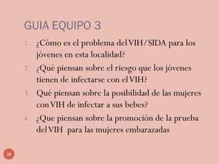 GUIA EQUIPO 3
1. ¿Cómo es el problema delVIH/SIDA para los
jóvenes en esta localidad?
2. ¿Qué piensan sobre el riesgo que los jóvenes
tienen de infectarse con elVIH?
3. Qué piensan sobre la posibilidad de las mujeres
conVIH de infectar a sus bebes?
4. ¿Que piensan sobre la promoción de la prueba
delVIH para las mujeres embarazadas
36
 