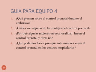 GUIA PARA EQUIPO 4
1. ¿Qué piensan sobre el control prenatal durante el
embarazo?
2. ¿Cuáles son algunas de las ventajas del control prenatal?
3. ¿Por qué algunas mujeres en esta localidad hacen el
control prenatal y otras no?
4. ¿Qué podemos hacer para que más mujeres vayan al
control prenatal en los centros hospitalarios?
37
 