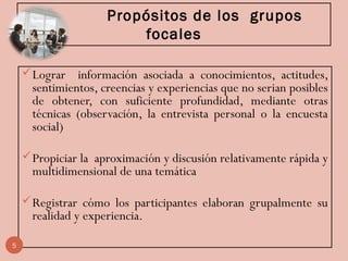 Propósitos de los grupos
focales
Lograr información asociada a conocimientos, actitudes,
sentimientos, creencias y experiencias que no serian posibles
de obtener, con suficiente profundidad, mediante otras
técnicas (observación, la entrevista personal o la encuesta
social)
Propiciar la aproximación y discusión relativamente rápida y
multidimensional de una temática
Registrar cómo los participantes elaboran grupalmente su
realidad y experiencia.
5
 