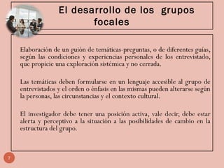 El desarrollo de los grupos
focales
Elaboración de un guión de temáticas-preguntas, o de diferentes guías,
según las condiciones y experiencias personales de los entrevistado,
que propicie una exploración sistémica y no cerrada.
Las temáticas deben formularse en un lenguaje accesible al grupo de
entrevistados y el orden o énfasis en las mismas pueden alterarse según
la personas, las circunstancias y el contexto cultural.
El investigador debe tener una posición activa, vale decir, debe estar
alerta y perceptivo a la situación a las posibilidades de cambio en la
estructura del grupo.
7
 