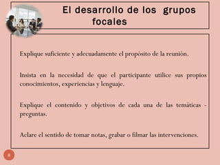 El desarrollo de los grupos
focales
Explique suficiente y adecuadamente el propósito de la reunión.
Insista en la necesidad de que el participante utilice sus propios
conocimientos, experiencias y lenguaje.
Explique el contenido y objetivos de cada una de las temáticas -
preguntas.
Aclare el sentido de tomar notas, grabar o filmar las intervenciones.
8
 