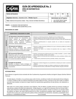 GUÍA DE APRENDIZAJE No. 2
                                              ÁREA DE MATEMÁTICAS
                                              Colegio

        Nombre del Estudiante:                                                                                  Curso           DD          MM           AA
                                                                                                                                                        2009
        Asignatura: Matemática – Geometría U.E.M.           Período: Segundo                                      Administrador (es) de Programa:

        Tema: Sistemas de Ecuaciones Lineales – Área y Volumen de Sólidos Geométricos                                  Juan Andrés Galindo Cepeda
                                                                                                                       Nidia Stella Martínez Melo

TIEMPO: 14 UNIDADES PARA MATEMÁTICA
         7 UNIDADES PARA GEOMETRÍA (U.E.M.)

INDICADORES DE LOGRO


                   COMPETENCIA: INDICADOR DE LOGRO                                                        DESEMPEÑOS

                 201 Razonamiento y Desarrollo de Procedimientos:    Soluciona un sistema de ecuaciones, utilizando uno de los métodos vistos.
                 Desarrolla procesos de razonamiento para            Establece diagramas de flujo para desarrollar cada uno de los métodos vistos.
                 resolver sistemas de ecuaciones lineales            Generaliza la utilización de los métodos de solución de sistemas a partir del contraste entre
                 mediante el uso de diferentes estrategias o          ellos.
 MATEMÁTICA




                 métodos: gráfico, igualación, sustitución,          Interpreta geométricamente el conjunto solución de un sistema de ecuaciones e
                 eliminación, matrices y determinantes.               inecuaciones.


                 202 Resolución de Problemas:                        Reconoce y modela situaciones cotidianas en las que se relacionan variables por medio de
                 Aplica diversas estrategias para resolver            sistemas de ecuaciones.
                 problemas cotidianos o ideales, que involucren      Determina por análisis si un sistema de ecuaciones tiene una, ninguna o infinitas
                 la solución de sistemas de ecuaciones lineales.      soluciones.


                 203 Comunicación Matemática:                        Identificar representaciones bidimensionales de los sólidos estudiados. y construir sólidos
 GEOMETRÍA




                 Argumenta a partir de la construcción de sólidos     como prismas, pirámides, cilindros, conos y esferas
                 las formulas del área y del volumen de prismas,     Deducir y aplicar las formulas para área y volúmenes de prismas, pirámides, cilindros, conos
                 pirámides, conos y esfera; aplicando las mismas      y esferas
                 en la solución de problemas cotidianos.             Calcular áreas y volúmenes de prismas, pirámides, cilindros, conos y esferas.
 AUTONOMÍA




                 Estrategias de aprendizaje:                         Representar mediante flujogramas los procedimientos utilizados para resolver un ejercicio
                 Identifica, se apropia y evalúa estrategias de       problema.
                 aprendizaje para potenciar la construcción de su    Organizar su tiempo para entregar con calidad y cumplimiento los trabajos propuestos.
                 conocimiento.                                       Participar de forma activa y responsable en el trabajo individual, de grupo y extraclase.




ACTIVIDAD PREVIA:

Desarrollemos la siguiente lectura extraída del Libro Fundamentos de geometría Analítica de Agustín Vásquez Sánchez Editorial
Thomson:

              Sin duda alguna, el hombre, en sus primeros pasos sobre la tierra, concibió por medio de la observación formas de figuras
              o cuerpos y meditó en ellos con relación al beneficio que podría obtener de éstos, como fue el caso de la rueda; es evidente
              que para estos hombres no fueron de mayor interés las características geométricas de tales formas, sino solamente su
              aplicación.

              Más tarde en la cultura griega, personajes como Pitágoras, Tales de Mileto y Euclides hicieron los primeros estudios de
              estas formas y forjaron las bases de la geometría. Tiempo después, en el siglo XVI los franceses Pierre de Fermat (1601 –
              1655) y Rene Descartes (1596-1650) forjan las bases de la geometría analítica; Fermat no mostró en un principio interés
              por publicar sus logros, sino hasta 1636 (ecuación de la recta, circunferencia, parábola, elipse, hipérbola, método de la
              tangente de la curva), por su parte Descartes publica el libro Le Géométrie (La Geometría, naturaleza y propiedades de las
         Aprobado por: COORDINADOR DE ÁREA                                       V2 de 27/04/2009                                               Página 1 de 6
 