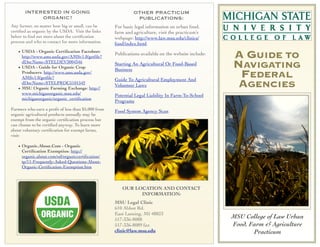 INTERESTED IN GOING
ORGANIC?
Any farmer, no matter how big or small, can be
certiﬁed as organic by the USDA. Visit the links
below to ﬁnd out more about the certiﬁcation
process and who to contact for more information.
• USDA - Organic Certiﬁcation Factsheet:
http://www.ams.usda.gov/AMSv1.0/getﬁle?
dDocName=STELDEV3004346
• USDA - Guide for Organic Crop
Producers: http://www.ams.usda.gov/
AMSv1.0/getﬁle?
dDocName=STELPRDC5101542
• MSU Organic Farming Exchange: http://
www.michiganorganic.msu.edu/
michiganorganic/organic_certiﬁcation
Farmers who earn a proﬁt of less than $5,000 from
organic agricultural products annually may be
exempt from the organic certiﬁcation process but
can choose to be certiﬁed anyway. To learn more
about voluntary certiﬁcation for exempt farms,
visit:

OTHER PRACTICUM
PUBLICATIONS:
For basic legal information on urban food,
farm and agriculture, visit the practicum’s
webpage: http://www.law.msu.edu/clinics/
food/index.html.
Publications available on the website include:
Starting An Agricultural Or Food-Based
Business
Guide To Agricultural Employment And
Volunteer Laws

A GUIDE TO
NAVIGATING
FEDERAL
AGENCIES

Potential Legal Liability In Farm-To-School
Programs
Food System Agency Scan

• Organic.About.Com - Organic
Certiﬁcation Exemption: http://
organic.about.com/od/organiccertiﬁcation/
tp/11-Frequently-Asked-Questions-AboutOrganic-Certiﬁcation-Exemption.htm

OUR LOCATION AND CONTACT
INFORMATION:
MSU Legal Clinic
610 Abbot Rd.
East Lansing, MI 48823
517-336-8088
517-336-8089 fax
clinic@law.msu.edu

MSU College of Law Urban
Food, Farm & Agriculture
Practicum

 