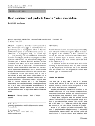ORIGINAL ARTICLE
Hand dominance and gender in forearm fractures in children
Freih Odeh Abu Hassan
Received: 1 November 2008 / Accepted: 9 November 2008 / Published online: 22 November 2008
Ó Springer-Verlag 2008
Abstract No published studies have addressed the role of
hand dominance in various types of forearm fractures. The
present study aims to investigate the effects of the domi-
nant hand and gender in forearm fractures in children and
adolescents. In a prospective study, 181 children aged
2–15 years presenting with unilateral forearm fracture were
examined over a 6-year period, investigating the role of the
dominant hand, fractured side, fractured site, and gender in
different types of forearm fractures. Forearm fractures
occur more often in boys and are more common on the left
side (P = 0.001, 0.029, respectively). Isolated distal radius
fracture is more common than distal radius and ulna frac-
ture in right-handed children (P = 0.008). Increases in the
number of middle forearm fractures in the dominant hand
in left-handed children (P = 0.0056) may be due to
mechanisms of injury other than a simple indirect fall or
severe injury preventing the use of the dominant hand as a
preventive measure. The mean age for boys and girls at the
time of forearm fractures was 8.97 and 5.98 years,
respectively, which may be attributed to older girls tending
not to do as many outside-the-home activities as boys at
this age. Overall, forearm fractures are more common in
the non-dominant hand, in boys, and in both distal forearm
bones.
Keywords Forearm fractures  Hand  Children 
Gender
Introduction
Pediatric forearm fractures are common injuries treated by
most orthopedic and trauma surgeons. There are numer-
ous reports of the incidence of hand dominance in
children, but none that addresses the role of hand domi-
nance in various types of forearm fractures. Upper
extremity fractures were more common on the left than
on the right side [1–3].
The significant increase of fractures of the distal radius
occurring in the non-dominant hand has been addressed
[4]. We prospectively assessed the role of the dominant
hand, the fractured side, and the gender in children with
different types of forearm fractures.
Patients and methods
From June 2002 to May 2008, a total of 181 healthy
children were selected on the basis of the diagnosis of
isolated unilateral forearm fracture irrespective of their
age, gender, type of fracture, and location.
All these fractures were prospectively evaluated by the
author at their initial visit to the pediatric orthopedic clinic
after being treated in the accident and emergency depart-
ment or admitted to the hospital for further treatment.
Children were excluded if they had bilateral forearm
fractures, had multiple fractures from motor vehicle acci-
dents, or had associated head injuries. There were 127 boys
and 54 girls (ratio 2.35:1). Mean age was 8.08. The left side
was involved in 108 cases and the right side in 73 cases.
A total of 107 patients had isolated distal radius frac-
tures, 39 had distal radius and ulna fractures, 23 had middle
radius and ulna fractures, and 5 had proximal radius and
ulna fractures; 6 forearm fractures were associated with
F. O. A. Hassan
Department of Orthopedics Surgery, Jordan University Hospital,
Amman, Jordan
F. O. A. Hassan ()
P.O. Box 73, Jubaiha, Amman 11941, Jordan
e-mail: freih@ju.edu.jo
123
Strat Traum Limb Recon (2008) 3:101–103
DOI 10.1007/s11751-008-0048-6
 