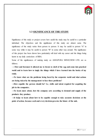 10 | P a g e
1.3 SIGNIFICANCE OF THE STUDY
Significance of this study or project covers how useful the study may be useful to a particular
individual. The objectives and the significance of this study are almost same. The
significance of the study varies from person to person. It may be useful to person “A” in
some way while it may be useful to person “B” in some other way around. The significance
of this project has been shown how particularly will deal with my career and the things being
learnt in my daily curriculum of BBA.
Some of the significances of making study on ASHAPURA MINECHEM LTD. are as
follows:
→ First and foremost it allowed me to break to shell of the egg and come into practical
world and to learn how to imply the things which I have learned into the books of my
study.
→To know what are the problems being faced by the corporate world and what actions
are being taken by the management to face those problems?
→How capable the person should be? I.e. skills and talent required for acquiring the
job in the companies.
→To learn more about, how the company acts according to demand and supply of the
products they produce.
→It helps to learn about how to be capable enough to take accurate decisions at the
point of action, because each and every decision governs the future of the unit.
 