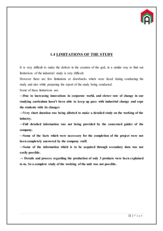 11 | P a g e
1.4 LIMITATIONS OF THE STUDY
It is very difficult to make the defects in the creation of the god, in a similar way to find out
limitations of the industrial study is very difficult.
However there are few limitations or drawbacks which were faced during conducting the
study and also while preparing the report of the study being conducted.
Some of these limitations are:
→Due to increasing innovations in corporate world, and slower rate of change in our
studying curriculum hasn’t been able to keep up pace with industrial change and cope
the students with its changes
→Very short duration was being allotted to make a detailed study on the working of the
industry.
→Full detailed information was not being provided by the concerned guider of the
company.
→Some of the facts which were necessary for the completion of the project were not
been completely answered by the company staff.
→Some of the information which is to be acquired through secondary data was not
easily possible.
→ Details and process regarding the production of only 3 products were been explained
to us. So a complete study of the working of the unit was not possible.
 