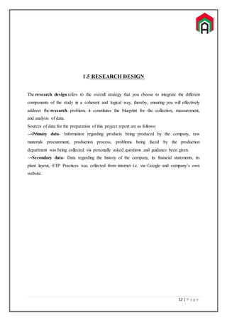 12 | P a g e
1.5 RESEARCH DESIGN
The research design refers to the overall strategy that you choose to integrate the different
components of the study in a coherent and logical way, thereby, ensuring you will effectively
address the research problem; it constitutes the blueprint for the collection, measurement,
and analysis of data.
Sources of data for the preparation of this project report are as follows:
→Primary data- Information regarding products being produced by the company, raw
materials procurement, production process, problems being faced by the production
department was being collected via personally asked questions and guidance been given.
→Secondary data- Data regarding the history of the company, its financial statements, its
plant layout, ETP Practices was collected from internet i.e. via Google and company’s own
website.
 