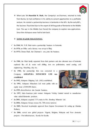 16 | P a g e
 When Late Shri.Navnitlal R. Shah, the Company’s ex-Chairman, returned to India
from Burma, he had confidence in his ability to convert opportunities to a profitable
venture. He started a partnership business in bentonite in the 60’s. By the early 80’s,
the business flourished due to the export of drilling grade of Bentonite to the Middle
East. The war in the Middle East forced the company to explore new applications.
Since then Ashapura never had to look back.
 SOME MAJOR MILESTONES:
 In 1960, Mr. N.R. Shah starts a partnership business in bentonite.
 In 1970, an Office and a factory was set up in Bhuj.
 In 1975, Chetan Shah, the Chairman’s son, joins the business.
 In 1980, the Shah family separated from their partners and also alternate uses of bentonite
explored like oil & water well drilling, iron ore palletization, metal casting, civil
engineering, bleaching clay etc.
 In 1982, the partnership firm was converted to a
Company. ASHAPURA MINICHEM LTD was
established
 In 1992, Ashapura Shipping Ltd. (ASL) established.
 In 1993, Ashapura Minechem Ltd went public with an
equity issue of 600,000 shares.
 In 1995, diversification into bauxite business.
 In 1997, Indo-American joint venture Ashapura Volclay Limited started to manufacture
value added Bentonite products.
 In 2001, Ashapura acquired 51% stake in M/s. Bombay Minerals Ltd.
 In 2004, Ashapura Group crosses Rs. 500 crores turnover.
 In 2005, Received in-principle approval from Gujarat Government for setting up Alumina
Refinery
 In 2006, started new global projects- Nigeria, Belgium, Malaysia and New domestic
projects - Port infrastructure, Kerala for Kaolin.
 